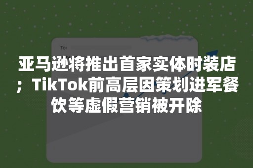 亚马逊将推出首家实体时装店；TikTok前高层因策划进军餐饮等虚假营销被开除