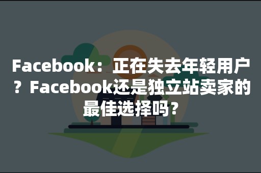 Facebook：正在失去年轻用户？Facebook还是独立站卖家的最佳选择吗？