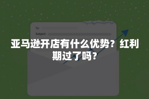 亚马逊开店有什么优势？红利期过了吗？