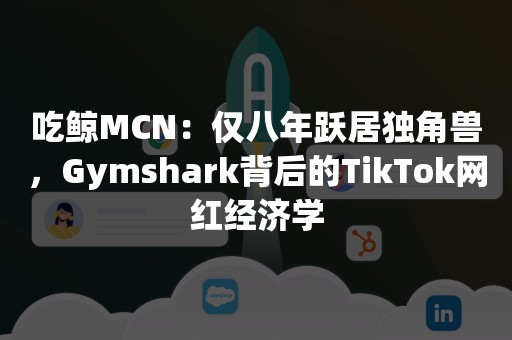 吃鲸MCN：仅八年跃居独角兽，Gymshark背后的TikTok网红经济学