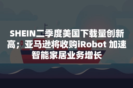 SHEIN二季度美国下载量创新高；亚马逊将收购iRobot 加速智能家居业务增长