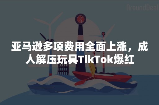 亚马逊多项费用全面上涨，成人解压玩具TikTok爆红