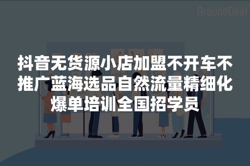 抖音无货源小店加盟不开车不推广蓝海选品自然流量精细化爆单培训全国招学员