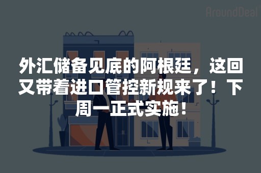 外汇储备见底的阿根廷，这回又带着进口管控新规来了！下周一正式实施！