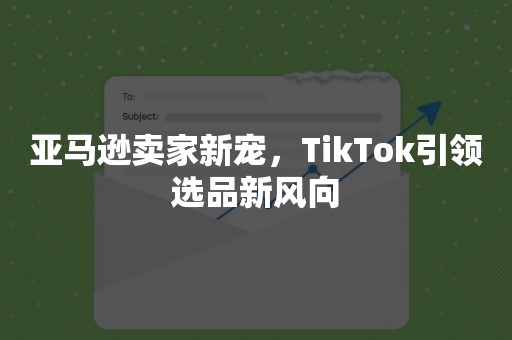 亚马逊卖家新宠，TikTok引领选品新风向