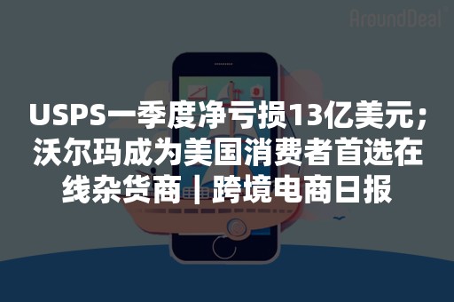 USPS一季度净亏损13亿美元；沃尔玛成为美国消费者首选在线杂货商｜跨境电商日报