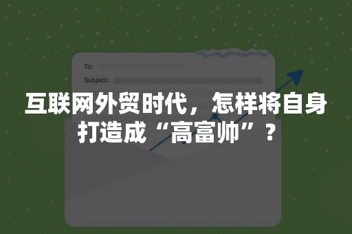 互联网外贸时代，怎样将自身打造成“高富帅”？