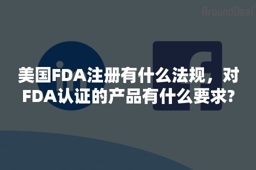 美国FDA注册有什么法规，对FDA认证的产品有什么要求?