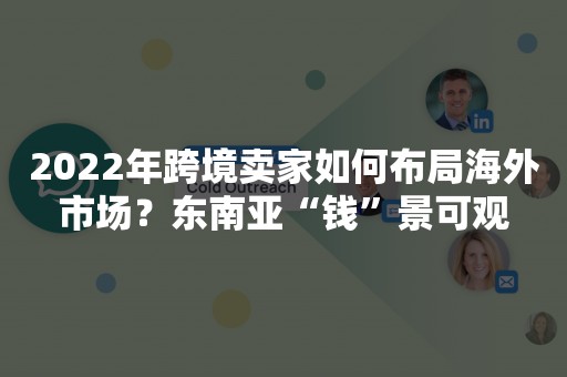 2022年跨境卖家如何布局海外市场？东南亚“钱”景可观