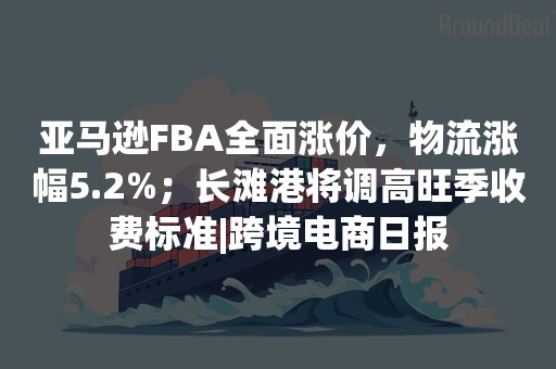 亚马逊FBA全面涨价，物流涨幅5.2%；长滩港将调高旺季收费标准|跨境电商日报