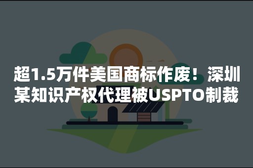 超1.5万件美国商标作废！深圳某知识产权代理被USPTO制裁