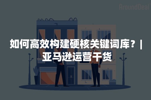 如何高效构建硬核关键词库？| 亚马逊运营干货