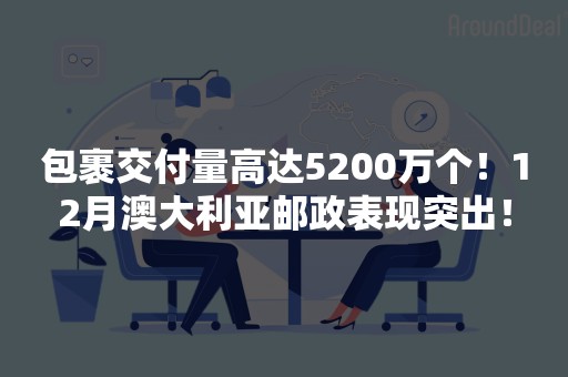 包裹交付量高达5200万个！12月澳大利亚邮政表现突出！