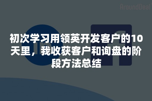 初次学习用领英开发客户的10天里，我收获客户和询盘的阶段方法总结