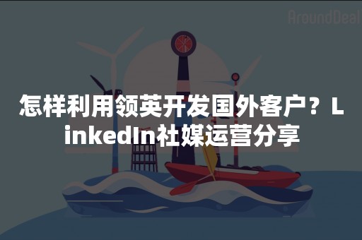 怎样利用领英开发国外客户？LinkedIn社媒运营分享