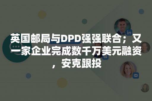 英国邮局与DPD强强联合；又一家企业完成数千万美元融资，安克跟投