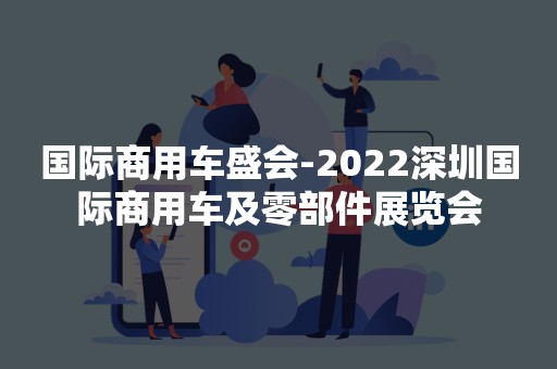 国际商用车盛会-2022深圳国际商用车及零部件展览会