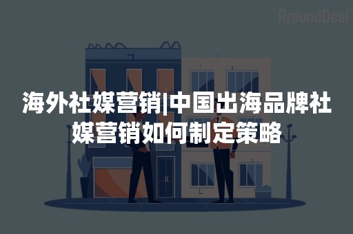 海外社媒营销|中国出海品牌社媒营销如何制定策略