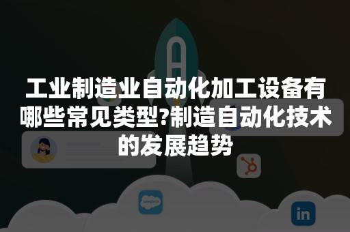 工业制造业自动化加工设备有哪些常见类型?制造自动化技术的发展趋势