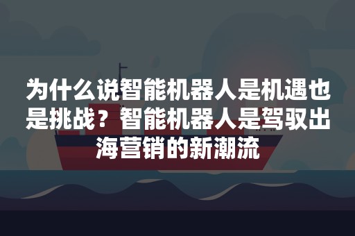 为什么说智能机器人是机遇也是挑战？智能机器人是驾驭出海营销的新潮流