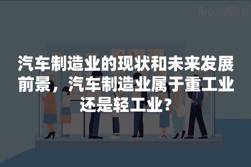 汽车制造业的现状和未来发展前景，汽车制造业属于重工业还是轻工业？