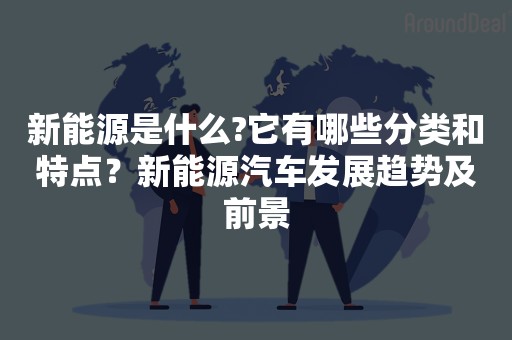 新能源是什么?它有哪些分类和特点？新能源汽车发展趋势及前景