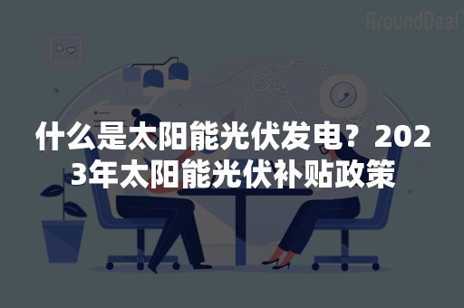 什么是太阳能光伏发电？2023年太阳能光伏补贴政策