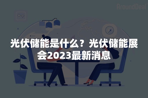 光伏储能是什么？光伏储能展会2023最新消息