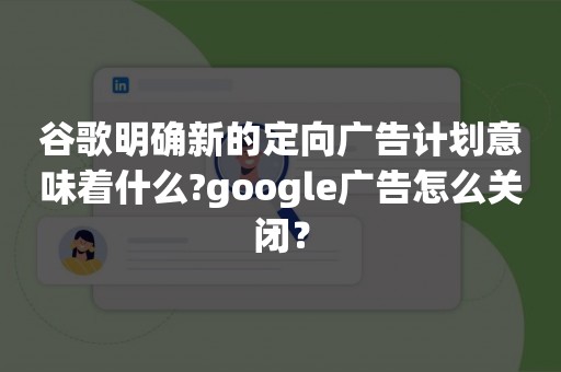 谷歌明确新的定向广告计划意味着什么?google广告怎么关闭？