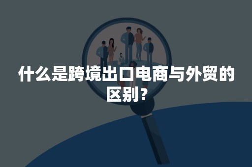 什么是跨境出口电商与外贸的区别？