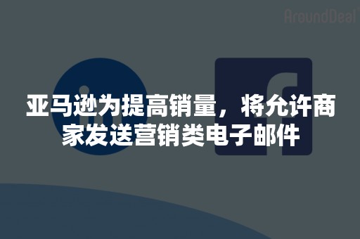 亚马逊为提高销量，将允许商家发送营销类电子邮件