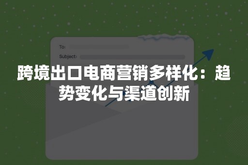 跨境出口电商营销多样化：趋势变化与渠道创新