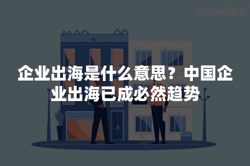 企业出海是什么意思？中国企业出海已成必然趋势