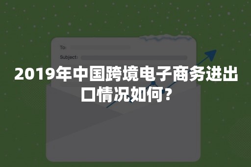 2019年中国跨境电子商务进出口情况如何？