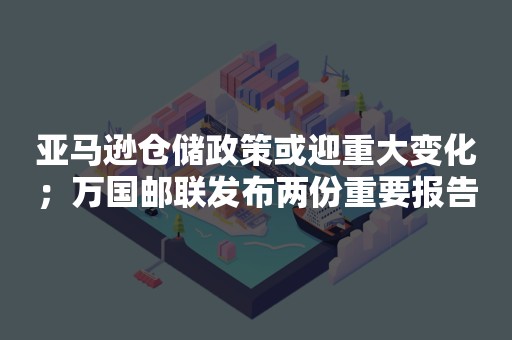 亚马逊仓储政策或迎重大变化；万国邮联发布两份重要报告