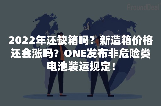 2022年还缺箱吗？新造箱价格还会涨吗？ONE发布非危险类电池装运规定！