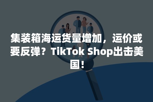 集装箱海运货量增加，运价或要反弹？TikTok Shop出击美国！