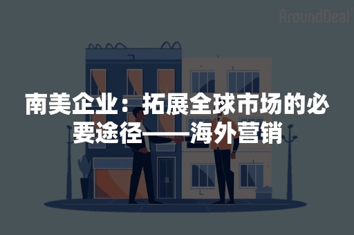 南美企业：拓展全球市场的必要途径——海外营销