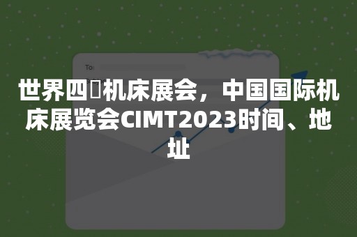 世界四⼤机床展会，中国国际机床展览会CIMT2023时间、地址