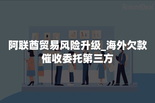 阿联酋贸易风险升级_海外欠款催收委托第三方