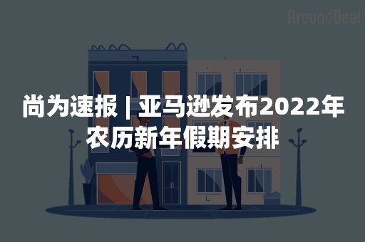 尚为速报 | 亚马逊发布2022年农历新年假期安排