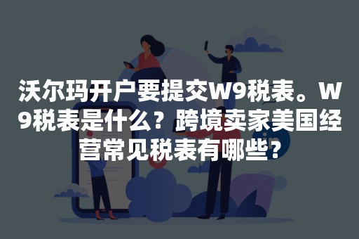 沃尔玛开户要提交W9税表。W9税表是什么？跨境卖家美国经营常见税表有哪些？