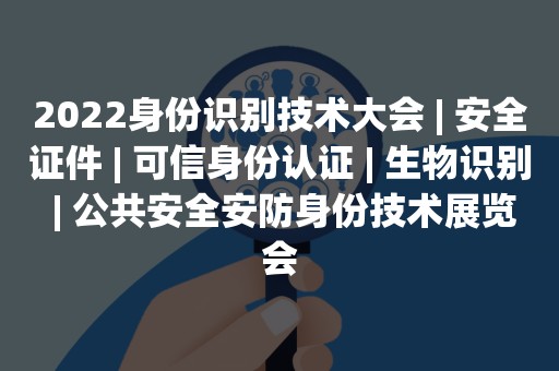 2022身份识别技术大会 | 安全证件 | 可信身份认证 | 生物识别 | 公共安全安防身份技术展览会