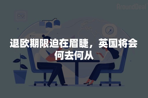 退欧期限迫在眉睫，英国将会何去何从