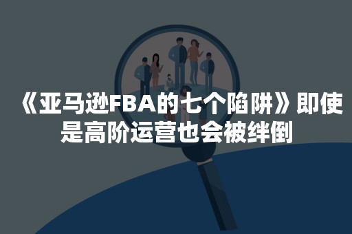 《亚马逊FBA的七个陷阱》即使是高阶运营也会被绊倒