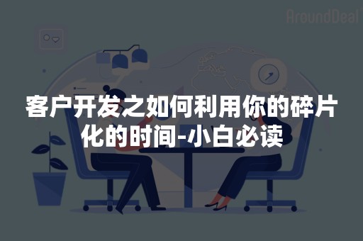 客户开发之如何利用你的碎片化的时间-小白必读