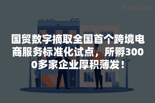 国贸数字摘取全国首个跨境电商服务标准化试点，所孵3000多家企业厚积薄发！