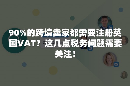 90%的跨境卖家都需要注册英国VAT？这几点税务问题需要关注！