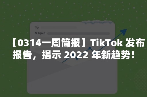 【0314一周简报】TikTok 发布报告，揭示 2022 年新趋势！