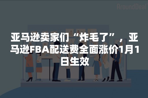 亚马逊卖家们“炸毛了”，亚马逊FBA配送费全面涨价1月1日生效